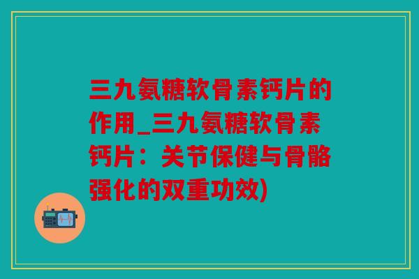 三九氨糖软骨素钙片的作用_三九氨糖软骨素钙片：关节保健与骨骼强化的双重功效)