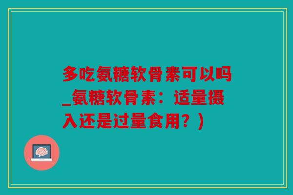 多吃氨糖软骨素可以吗_氨糖软骨素：适量摄入还是过量食用？)