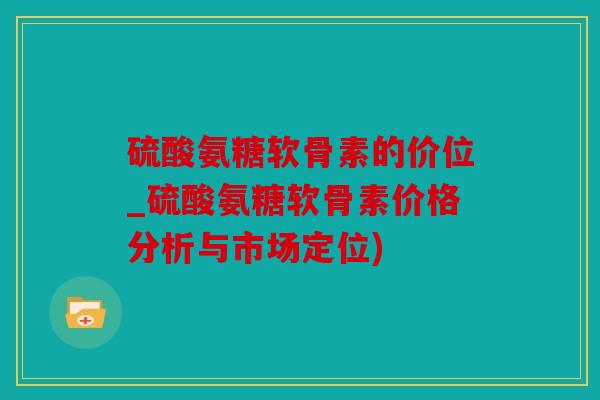 硫酸氨糖软骨素的价位_硫酸氨糖软骨素价格分析与市场定位)