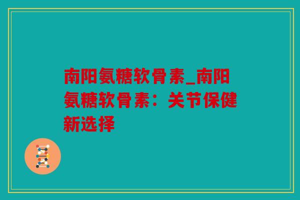 南阳氨糖软骨素_南阳氨糖软骨素：关节保健新选择