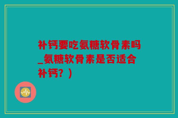 补钙要吃氨糖软骨素吗_氨糖软骨素是否适合补钙？)