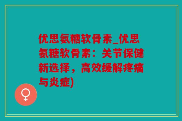 优思氨糖软骨素_优思氨糖软骨素：关节保健新选择，高效缓解疼痛与炎症)