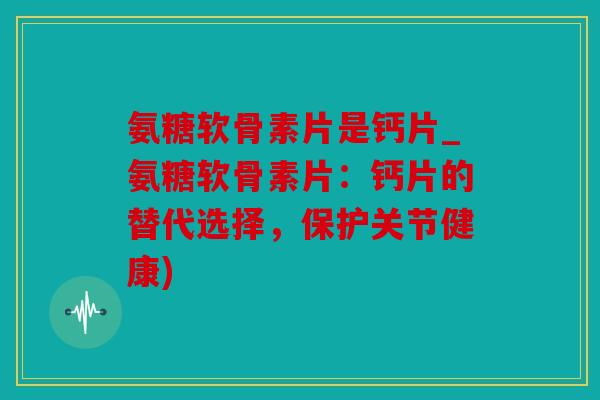 氨糖软骨素片是钙片_氨糖软骨素片：钙片的替代选择，保护关节健康)