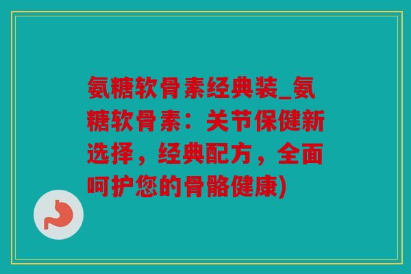 氨糖软骨素经典装_氨糖软骨素：关节保健新选择，经典配方，全面呵护您的骨骼健康)