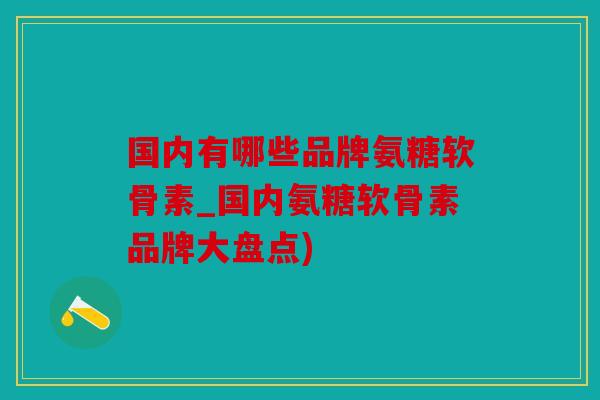 国内有哪些品牌氨糖软骨素_国内氨糖软骨素品牌大盘点)