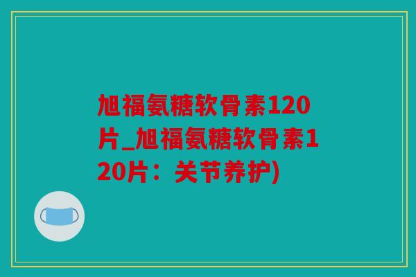 旭福氨糖软骨素120片_旭福氨糖软骨素120片：关节养护)