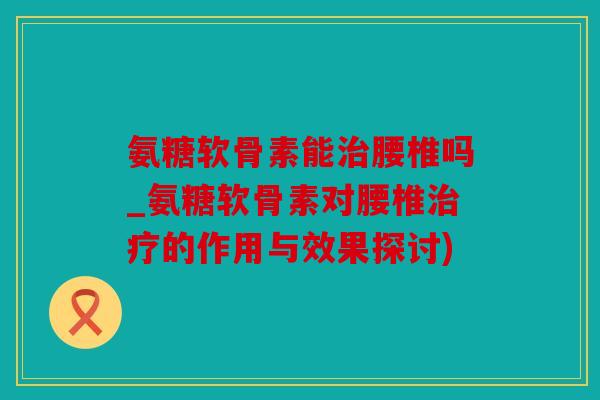 氨糖软骨素能治腰椎吗_氨糖软骨素对腰椎治疗的作用与效果探讨)