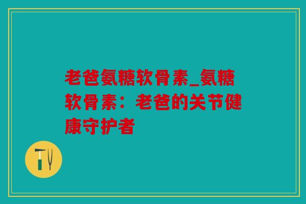 老爸氨糖软骨素_氨糖软骨素：老爸的关节健康守护者