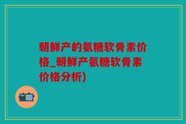 朝鲜产的氨糖软骨素价格_朝鲜产氨糖软骨素价格分析)