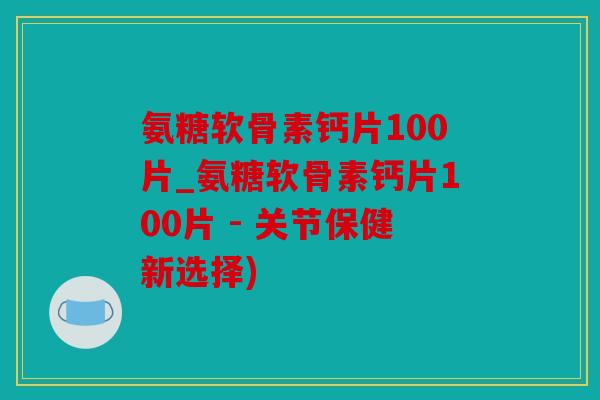 氨糖软骨素钙片100片_氨糖软骨素钙片100片 - 关节保健新选择)