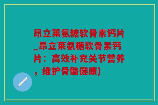 昂立莱氨糖软骨素钙片_昂立莱氨糖软骨素钙片：高效补充关节营养，维护骨骼健康)