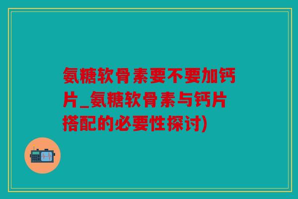 氨糖软骨素要不要加钙片_氨糖软骨素与钙片搭配的必要性探讨)