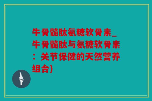 牛骨髓肽氨糖软骨素_牛骨髓肽与氨糖软骨素：关节保健的天然营养组合)