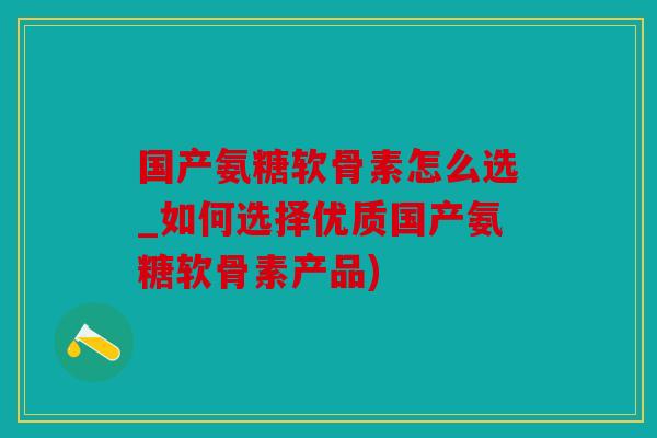 国产氨糖软骨素怎么选_如何选择优质国产氨糖软骨素产品)