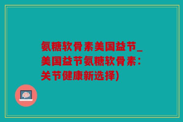 氨糖软骨素美国益节_美国益节氨糖软骨素：关节健康新选择)