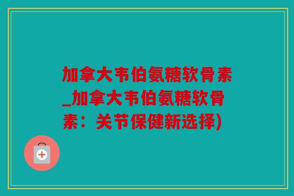 加拿大韦伯氨糖软骨素_加拿大韦伯氨糖软骨素：关节保健新选择)