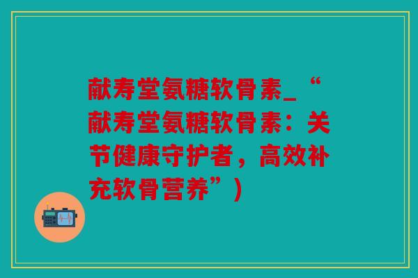 献寿堂氨糖软骨素_“献寿堂氨糖软骨素：关节健康守护者，高效补充软骨营养”)