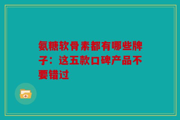 氨糖软骨素都有哪些牌子：这五款口碑产品不要错过