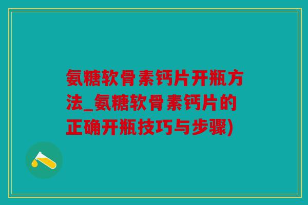 氨糖软骨素钙片开瓶方法_氨糖软骨素钙片的正确开瓶技巧与步骤)