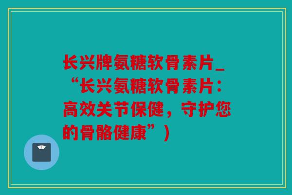 长兴牌氨糖软骨素片_“长兴氨糖软骨素片：高效关节保健，守护您的骨骼健康”)