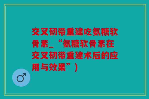 交叉韧带重建吃氨糖软骨素_“氨糖软骨素在交叉韧带重建术后的应用与效果”)