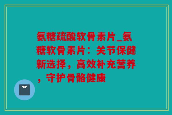 氨糖疏酸软骨素片_氨糖软骨素片：关节保健新选择，高效补充营养，守护骨骼健康