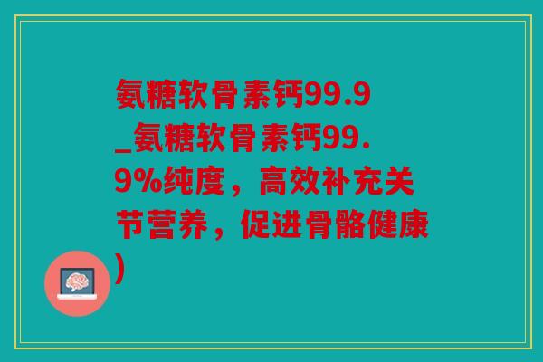 氨糖软骨素钙99.9_氨糖软骨素钙99.9%纯度，高效补充关节营养，促进骨骼健康)