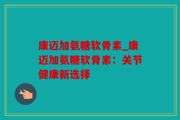 康迈加氨糖软骨素_康迈加氨糖软骨素：关节健康新选择
