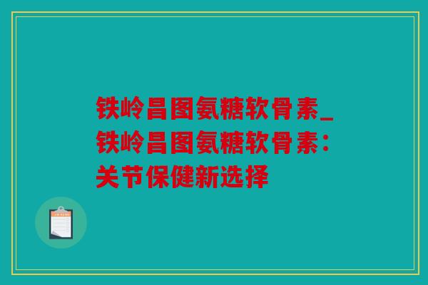 铁岭昌图氨糖软骨素_铁岭昌图氨糖软骨素：关节保健新选择