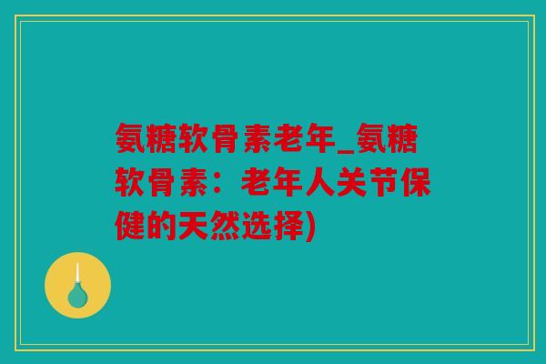 氨糖软骨素老年_氨糖软骨素：老年人关节保健的天然选择)