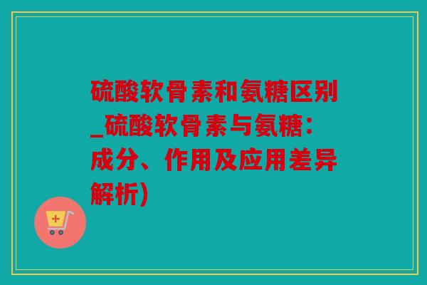 硫酸软骨素和氨糖区别_硫酸软骨素与氨糖：成分、作用及应用差异解析)