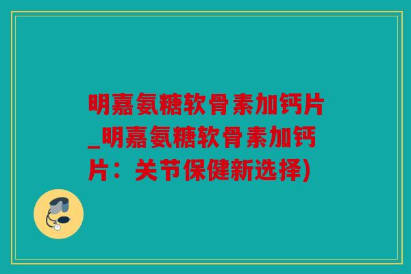 明嘉氨糖软骨素加钙片_明嘉氨糖软骨素加钙片：关节保健新选择)