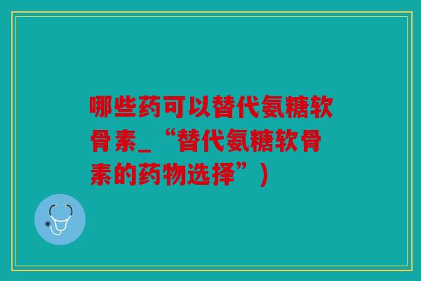 哪些药可以替代氨糖软骨素_“替代氨糖软骨素的药物选择”)