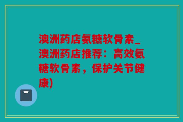 澳洲药店氨糖软骨素_澳洲药店推荐：高效氨糖软骨素，保护关节健康)