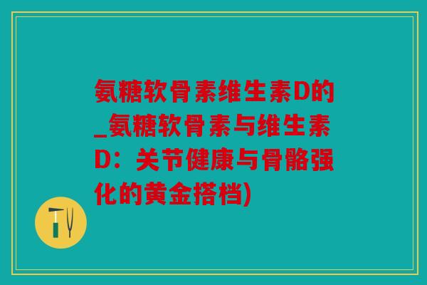 氨糖软骨素维生素D的_氨糖软骨素与维生素D：关节健康与骨骼强化的黄金搭档)
