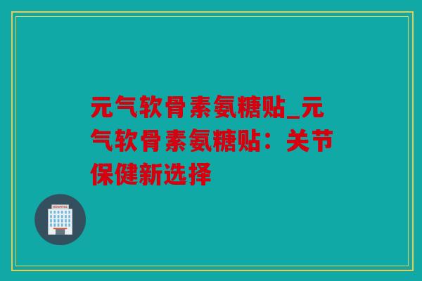 元气软骨素氨糖贴_元气软骨素氨糖贴：关节保健新选择