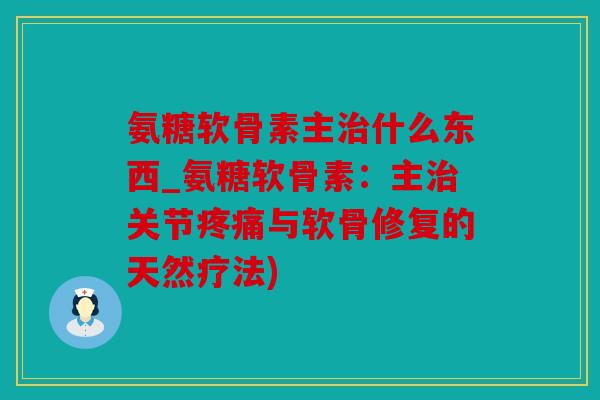 氨糖软骨素主治什么东西_氨糖软骨素：主治关节疼痛与软骨修复的天然疗法)