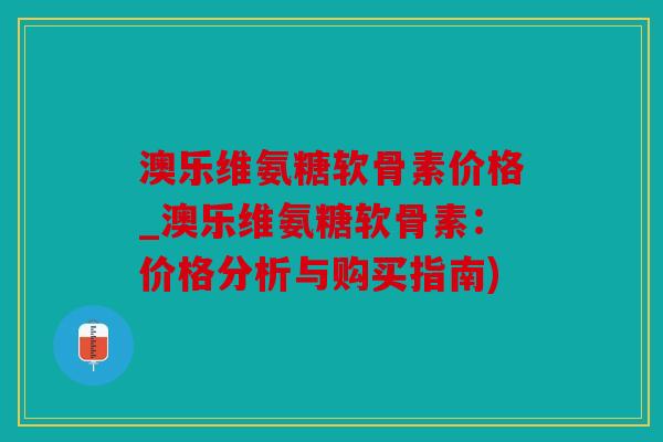 澳乐维氨糖软骨素价格_澳乐维氨糖软骨素：价格分析与购买指南)