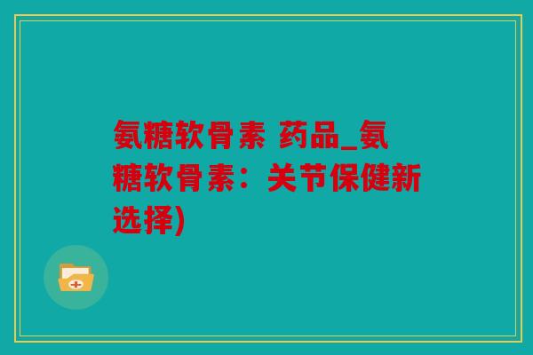 氨糖软骨素 药品_氨糖软骨素：关节保健新选择)