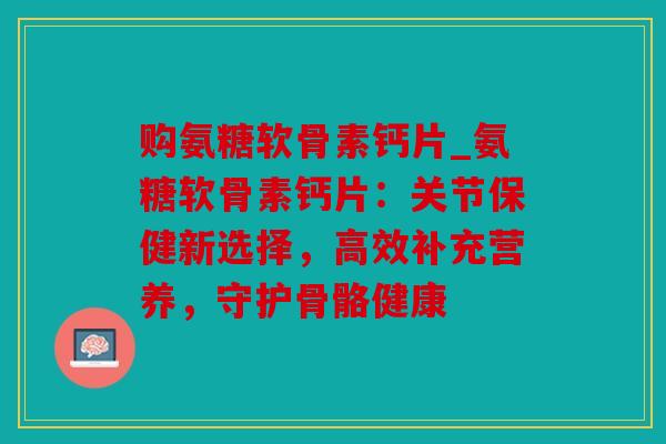 购氨糖软骨素钙片_氨糖软骨素钙片：关节保健新选择，高效补充营养，守护骨骼健康