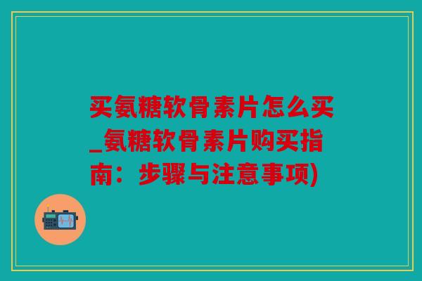 买氨糖软骨素片怎么买_氨糖软骨素片购买指南：步骤与注意事项)