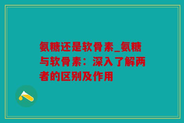 氨糖还是软骨素_氨糖与软骨素：深入了解两者的区别及作用