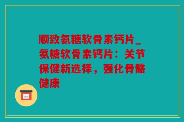 顺致氨糖软骨素钙片_氨糖软骨素钙片：关节保健新选择，强化骨骼健康