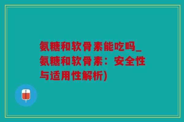 氨糖和软骨素能吃吗_氨糖和软骨素：安全性与适用性解析)