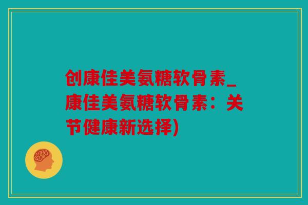 创康佳美氨糖软骨素_康佳美氨糖软骨素：关节健康新选择)