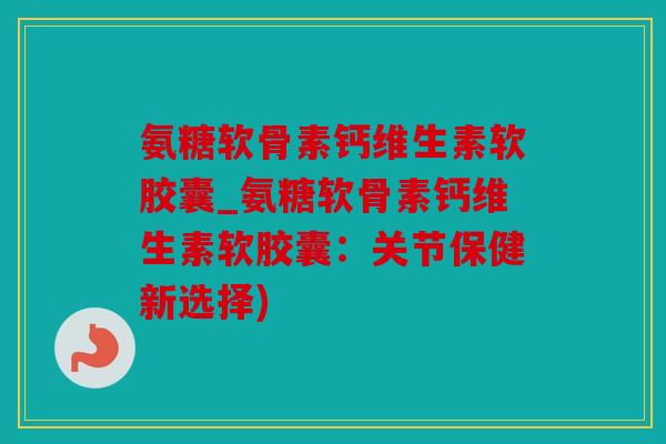 氨糖软骨素钙维生素软胶囊_氨糖软骨素钙维生素软胶囊：关节保健新选择)