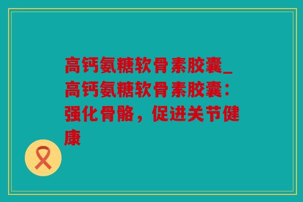 高钙氨糖软骨素胶囊_高钙氨糖软骨素胶囊：强化骨骼，促进关节健康