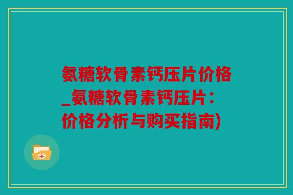 氨糖软骨素钙压片价格_氨糖软骨素钙压片：价格分析与购买指南)