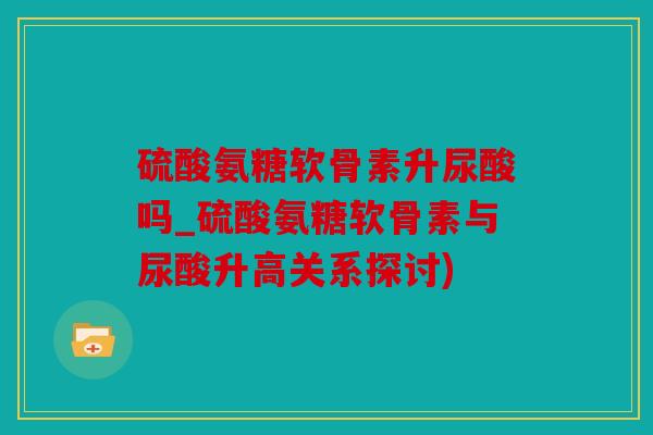 硫酸氨糖软骨素升尿酸吗_硫酸氨糖软骨素与尿酸升高关系探讨)