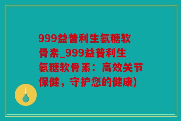 999益普利生氨糖软骨素_999益普利生氨糖软骨素：高效关节保健，守护您的健康)